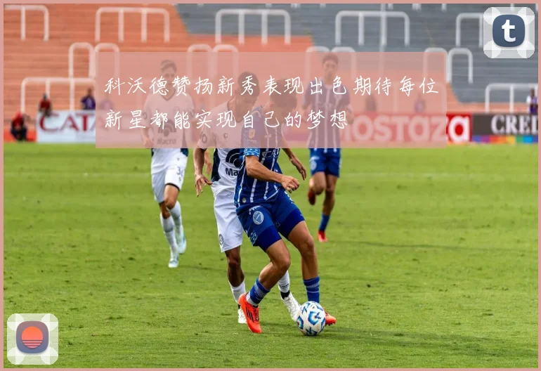 科沃德赞扬新秀表现出色期待每位新星都能实现自己的梦想