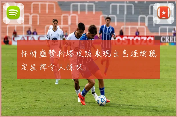 怀特盛赞科塔攻防表现出色连续稳定发挥令人惊叹