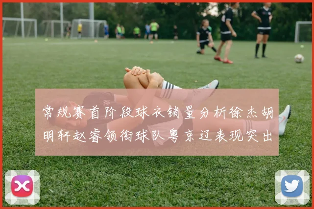 常规赛首阶段球衣销量分析徐杰胡明轩赵睿领衔球队粤京辽表现突出