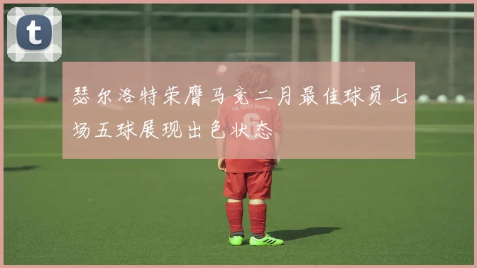 瑟尔洛特荣膺马竞二月最佳球员七场五球展现出色状态