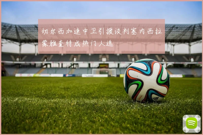 切尔西加速中卫引援谈判塞内西拉蒙雅奎特成热门人选