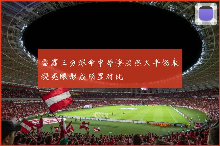 雷霆三分球命中率惨淡热火半场表现亮眼形成明显对比