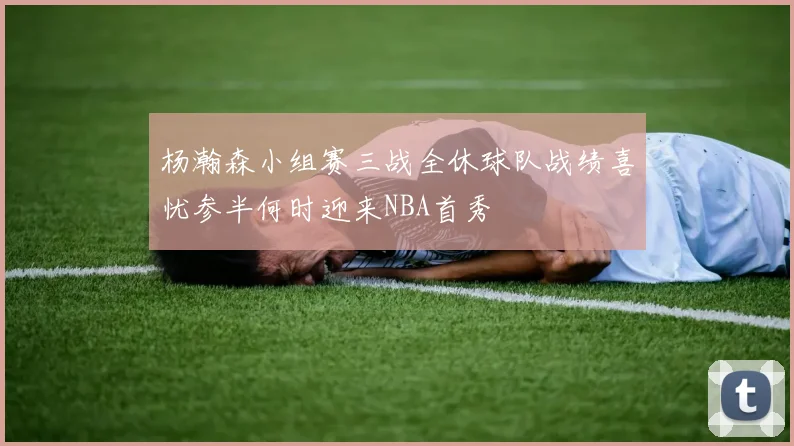 杨瀚森小组赛三战全休球队战绩喜忧参半何时迎来NBA首秀