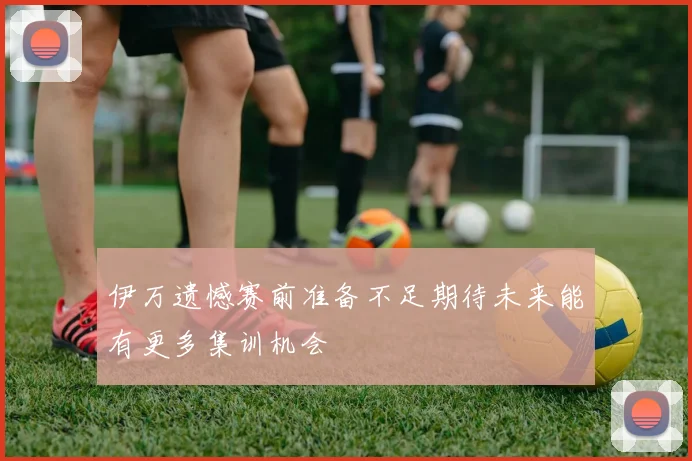 伊万遗憾赛前准备不足期待未来能有更多集训机会