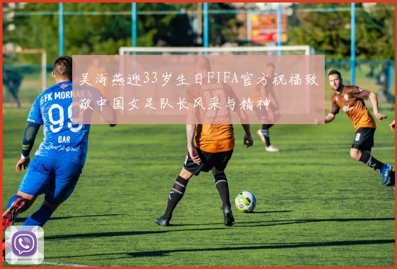吴海燕迎33岁生日FIFA官方祝福致敬中国女足队长风采与精神
