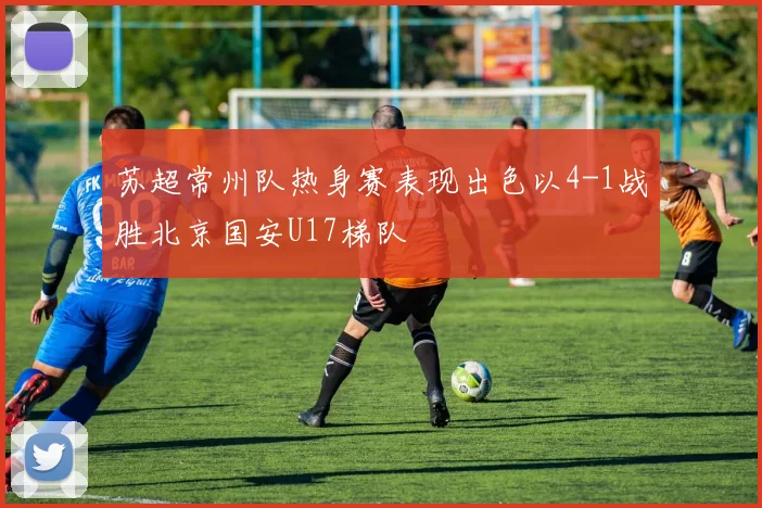 苏超常州队热身赛表现出色以4-1战胜北京国安U17梯队