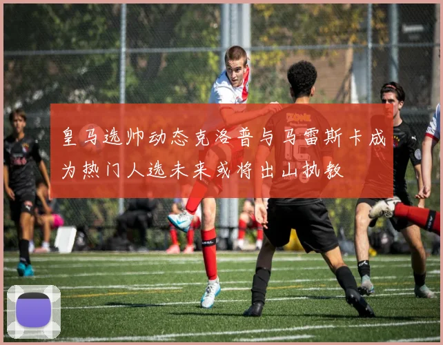皇马选帅动态克洛普与马雷斯卡成为热门人选未来或将出山执教