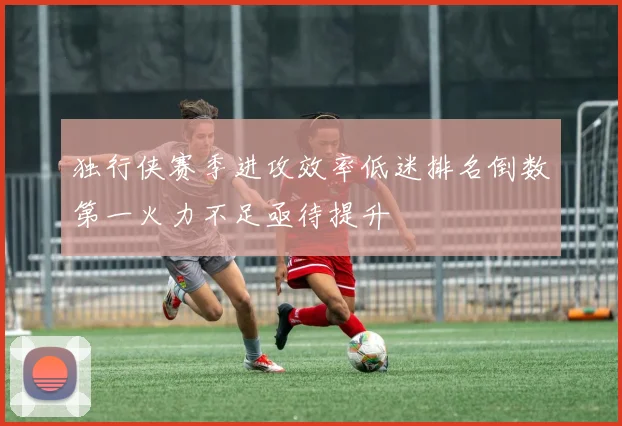 独行侠赛季进攻效率低迷排名倒数第一火力不足亟待提升