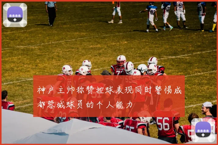 神户主帅称赞控球表现同时警惕成都蓉城球员的个人能力