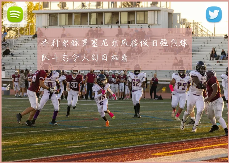 乔科尔称罗塞尼尔风格依旧强烈球队斗志令人刮目相看