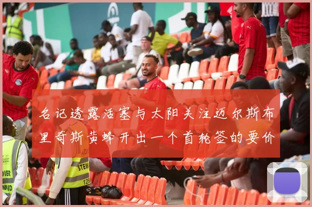 名记透露活塞与太阳关注迈尔斯布里奇斯黄蜂开出一个首轮签的要价