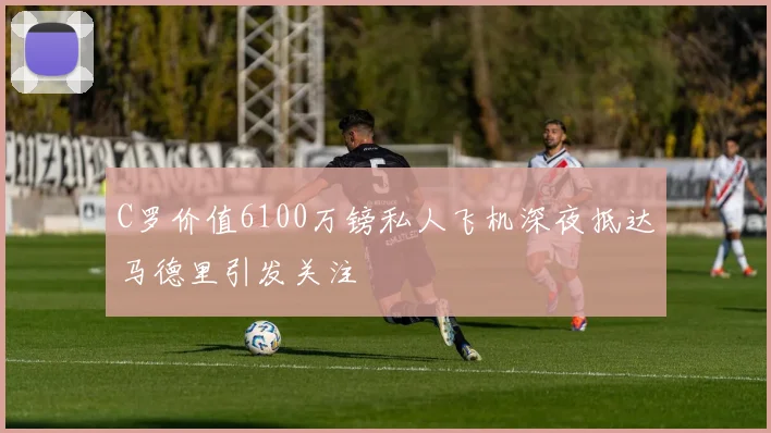 C罗价值6100万镑私人飞机深夜抵达马德里引发关注