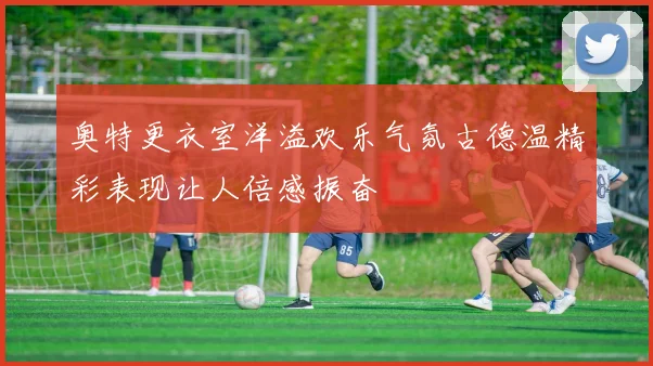 奥特更衣室洋溢欢乐气氛古德温精彩表现让人倍感振奋