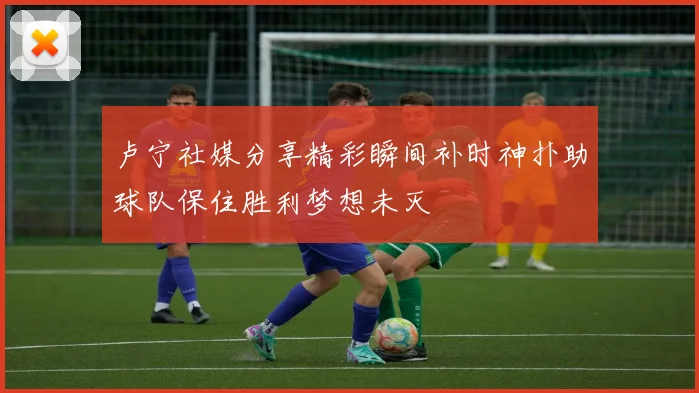 卢宁社媒分享精彩瞬间补时神扑助球队保住胜利梦想未灭