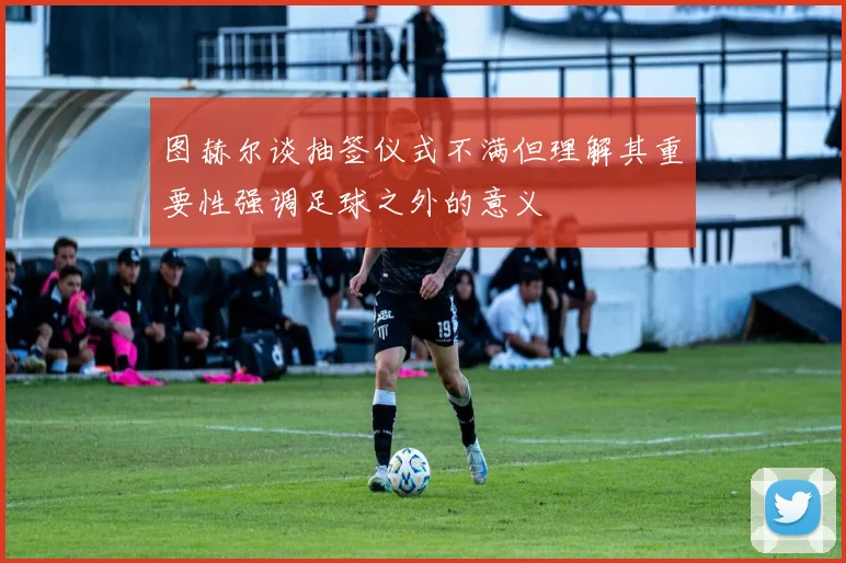图赫尔谈抽签仪式不满但理解其重要性强调足球之外的意义