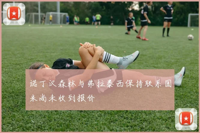 诺丁汉森林与弗拉泰西保持联系国米尚未收到报价