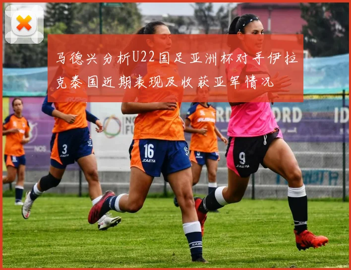 马德兴分析U22国足亚洲杯对手伊拉克泰国近期表现及收获亚军情况