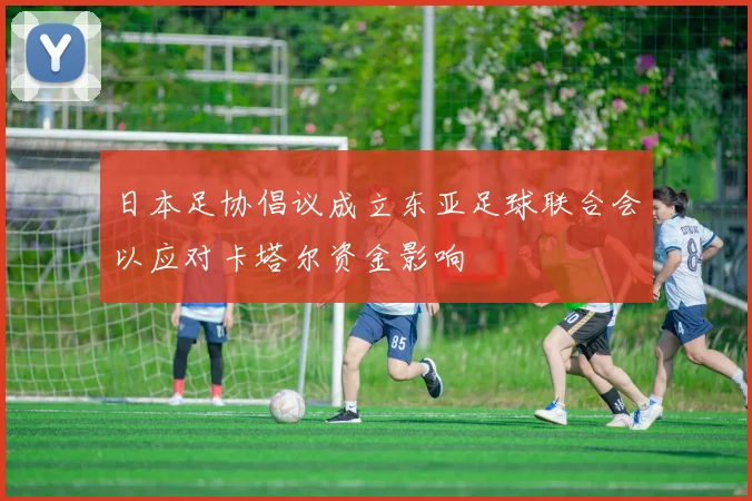 日本足协倡议成立东亚足球联合会以应对卡塔尔资金影响
