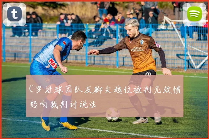 C罗进球因队友脚尖越位被判无效愤怒向裁判讨说法