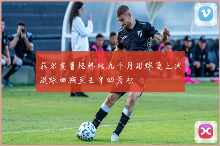 菲尔克鲁格终结九个月进球荒上次进球回溯至去年四月初