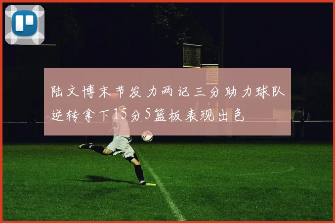 陆文博末节发力两记三分助力球队逆转拿下15分5篮板表现出色