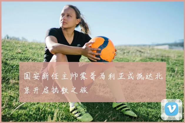 国安新任主帅蒙哥马利正式抵达北京开启执教之旅